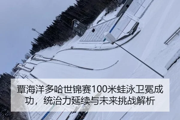 覃海洋多哈世锦赛100米蛙泳卫冕成功，统治力延续与未来挑战解析